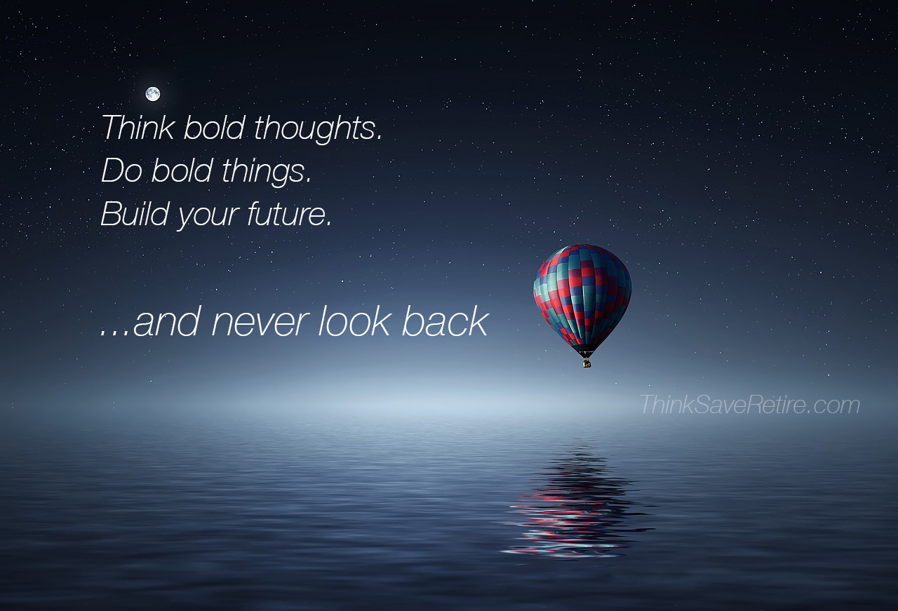 Think bold thoughts. Do bold things. Build your future and never look back!